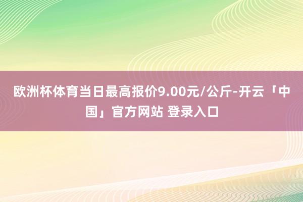 欧洲杯体育当日最高报价9.00元/公斤-开云「中国」官方网站 登录入口