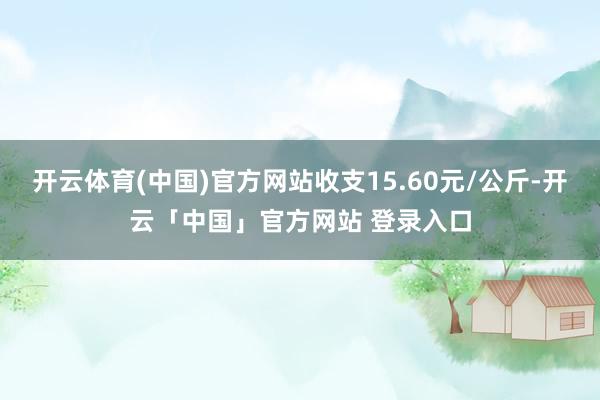 开云体育(中国)官方网站收支15.60元/公斤-开云「中国」官方网站 登录入口