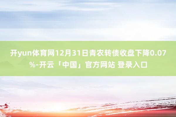 开yun体育网12月31日青农转债收盘下降0.07%-开云「中国」官方网站 登录入口