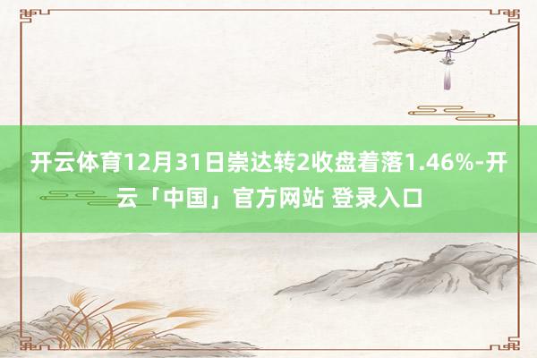 开云体育12月31日崇达转2收盘着落1.46%-开云「中国」官方网站 登录入口