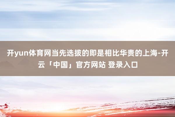开yun体育网当先选拔的即是相比华贵的上海-开云「中国」官方网站 登录入口