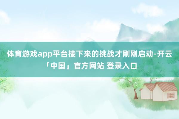体育游戏app平台接下来的挑战才刚刚启动-开云「中国」官方网站 登录入口