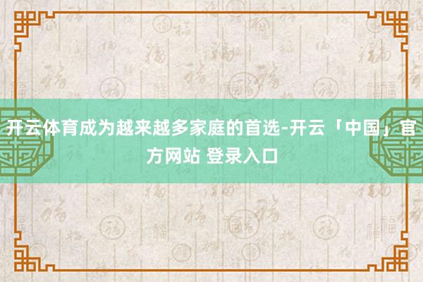 开云体育成为越来越多家庭的首选-开云「中国」官方网站 登录入口