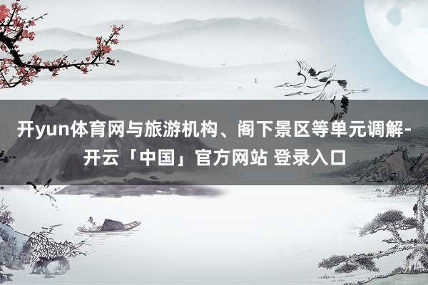 开yun体育网与旅游机构、阁下景区等单元调解-开云「中国」官方网站 登录入口