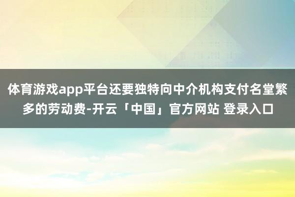 体育游戏app平台还要独特向中介机构支付名堂繁多的劳动费-开云「中国」官方网站 登录入口