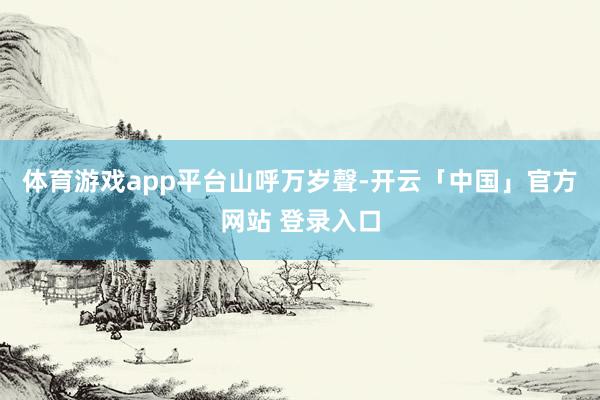 体育游戏app平台山呼万岁聲-开云「中国」官方网站 登录入口