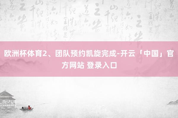 欧洲杯体育2、团队预约凯旋完成-开云「中国」官方网站 登录入口