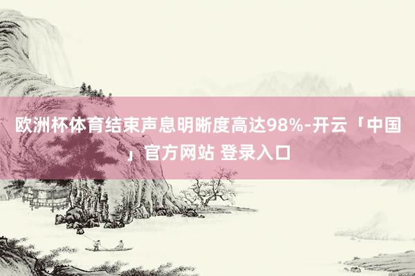 欧洲杯体育结束声息明晰度高达98%-开云「中国」官方网站 登录入口