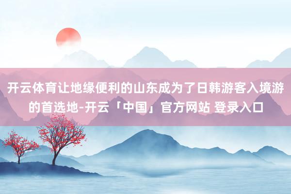 开云体育让地缘便利的山东成为了日韩游客入境游的首选地-开云「中国」官方网站 登录入口