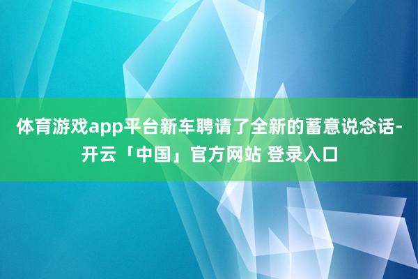 体育游戏app平台新车聘请了全新的蓄意说念话-开云「中国」官方网站 登录入口