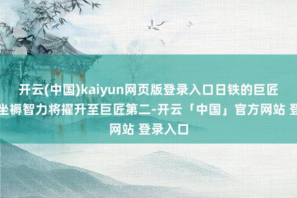 开云(中国)kaiyun网页版登录入口日铁的巨匠粗钢年坐褥智力将擢升至巨匠第二-开云「中国」官方网站 登录入口