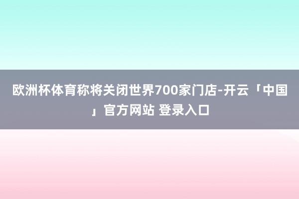欧洲杯体育称将关闭世界700家门店-开云「中国」官方网站 登录入口
