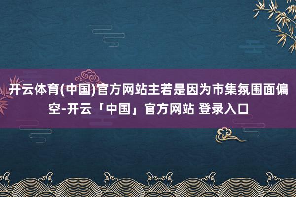 开云体育(中国)官方网站主若是因为市集氛围面偏空-开云「中国」官方网站 登录入口