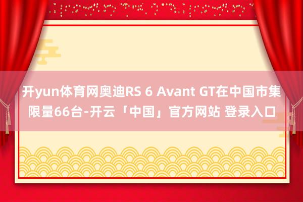 开yun体育网奥迪RS 6 Avant GT在中国市集限量66台-开云「中国」官方网站 登录入口
