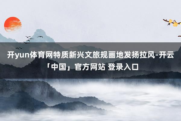 开yun体育网特质新兴文旅规画地发扬拉风-开云「中国」官方网站 登录入口