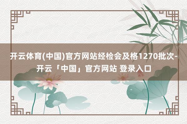 开云体育(中国)官方网站经检会及格1270批次-开云「中国」官方网站 登录入口