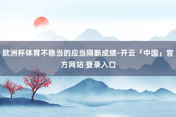 欧洲杯体育不稳当的应当隔断成绩-开云「中国」官方网站 登录入口