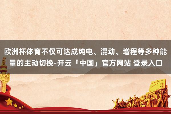 欧洲杯体育不仅可达成纯电、混动、增程等多种能量的主动切换-开云「中国」官方网站 登录入口