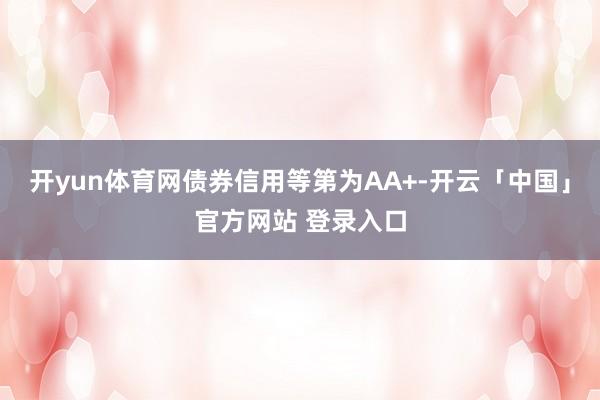 开yun体育网债券信用等第为AA+-开云「中国」官方网站 登录入口