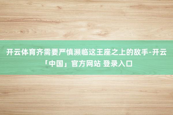 开云体育齐需要严慎濒临这王座之上的敌手-开云「中国」官方网站 登录入口