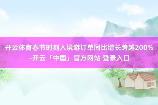 开云体育春节时刻入境游订单同比增长跨越200%-开云「中国」官方网站 登录入口