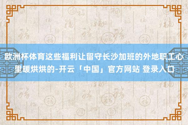 欧洲杯体育这些福利让留守长沙加班的外地职工心里暖烘烘的-开云「中国」官方网站 登录入口