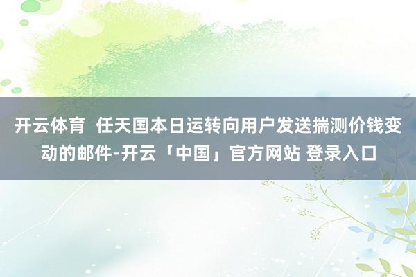 开云体育  任天国本日运转向用户发送揣测价钱变动的邮件-开云「中国」官方网站 登录入口