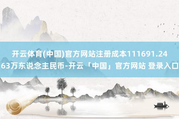 开云体育(中国)官方网站注册成本111691.2463万东说念主民币-开云「中国」官方网站 登录入口