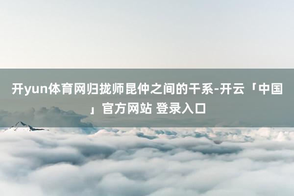开yun体育网归拢师昆仲之间的干系-开云「中国」官方网站 登录入口