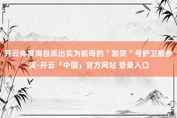 开云体育海自派出实为航母的＂加贺＂号护卫舰参演-开云「中国」官方网站 登录入口