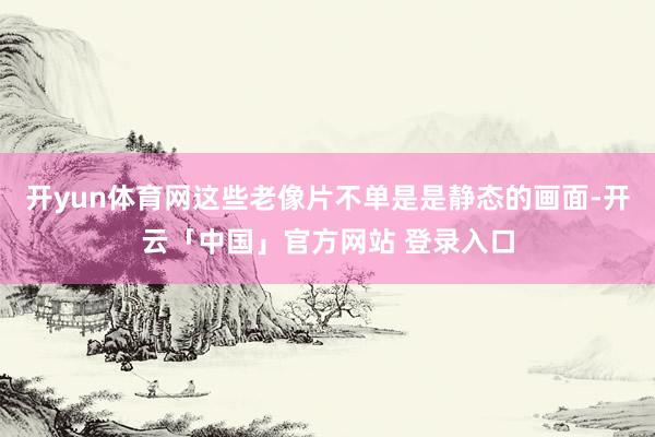 开yun体育网这些老像片不单是是静态的画面-开云「中国」官方网站 登录入口