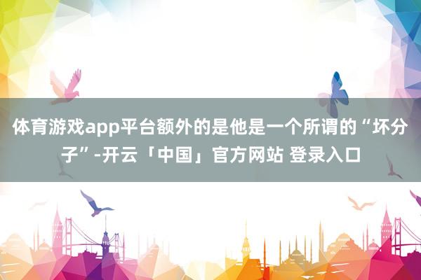体育游戏app平台额外的是他是一个所谓的“坏分子”-开云「中国」官方网站 登录入口