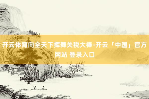开云体育向全天下挥舞关税大棒-开云「中国」官方网站 登录入口