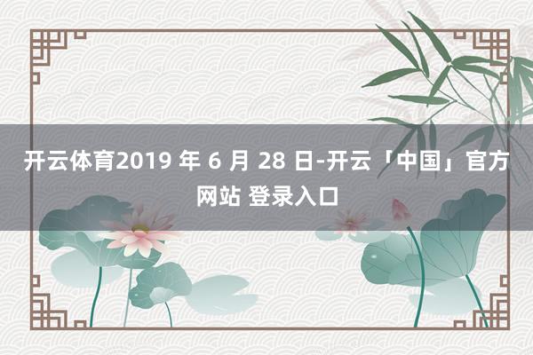 开云体育2019 年 6 月 28 日-开云「中国」官方网站 登录入口