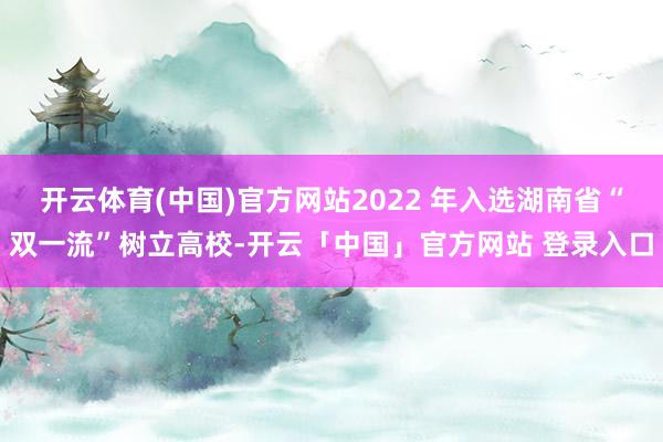 开云体育(中国)官方网站2022 年入选湖南省“双一流”树立高校-开云「中国」官方网站 登录入口