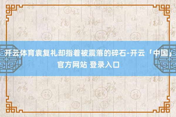 开云体育袁复礼却指着被震落的碎石-开云「中国」官方网站 登录入口