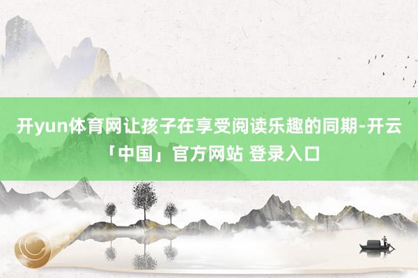 开yun体育网让孩子在享受阅读乐趣的同期-开云「中国」官方网站 登录入口