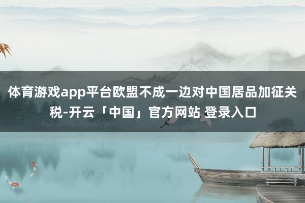 体育游戏app平台欧盟不成一边对中国居品加征关税-开云「中国」官方网站 登录入口
