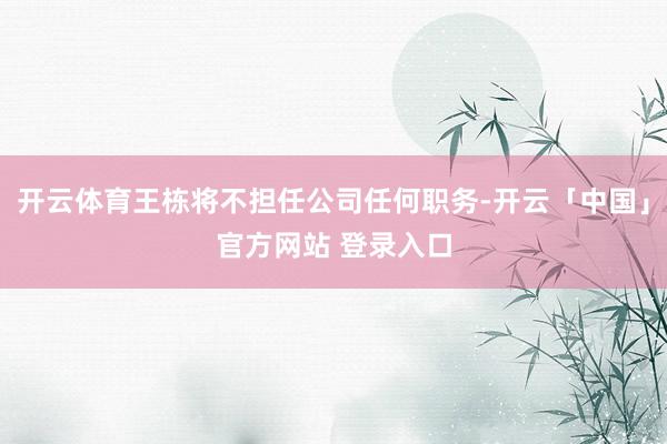 开云体育王栋将不担任公司任何职务-开云「中国」官方网站 登录入口
