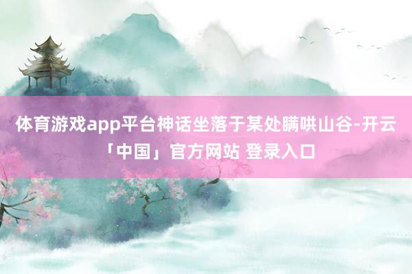 体育游戏app平台神话坐落于某处瞒哄山谷-开云「中国」官方网站 登录入口