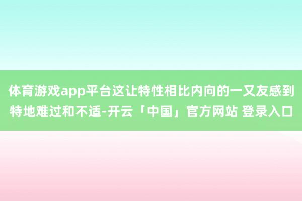 体育游戏app平台这让特性相比内向的一又友感到特地难过和不适-开云「中国」官方网站 登录入口