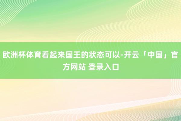 欧洲杯体育看起来国王的状态可以-开云「中国」官方网站 登录入口
