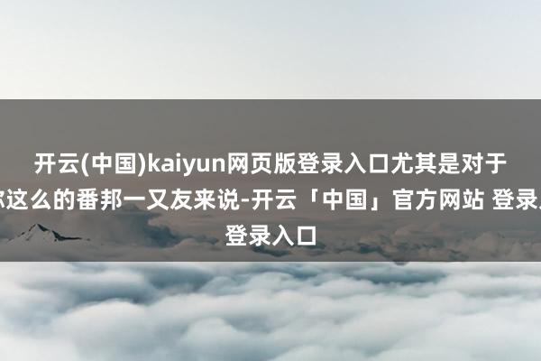开云(中国)kaiyun网页版登录入口尤其是对于像你这么的番邦一又友来说-开云「中国」官方网站 登录入口
