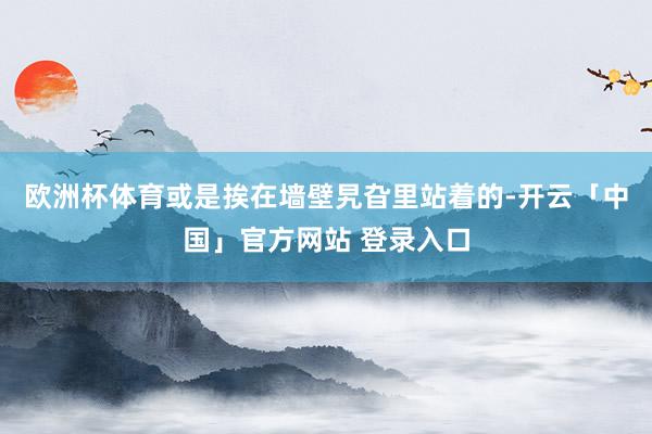 欧洲杯体育或是挨在墙壁旯旮里站着的-开云「中国」官方网站 登录入口