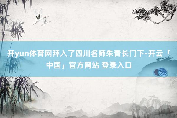开yun体育网拜入了四川名师朱青长门下-开云「中国」官方网站 登录入口