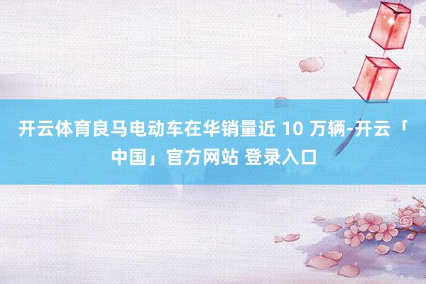 开云体育良马电动车在华销量近 10 万辆-开云「中国」官方网站 登录入口