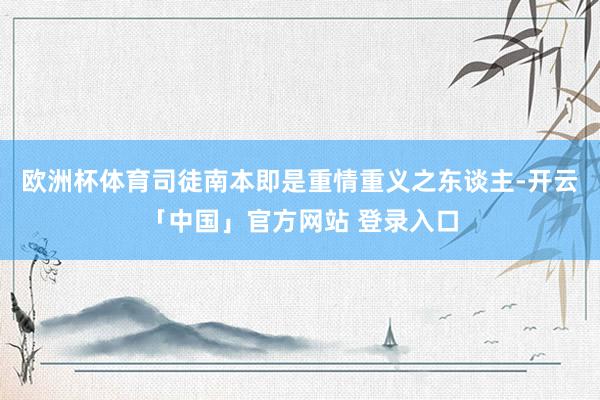 欧洲杯体育司徒南本即是重情重义之东谈主-开云「中国」官方网站 登录入口
