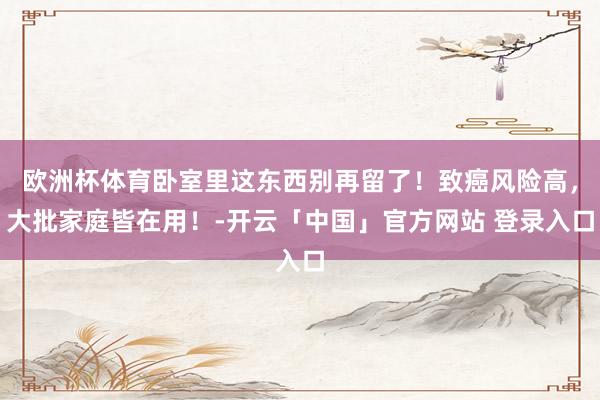 欧洲杯体育卧室里这东西别再留了！致癌风险高，大批家庭皆在用！-开云「中国」官方网站 登录入口