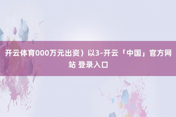 开云体育000万元出资）以3-开云「中国」官方网站 登录入口