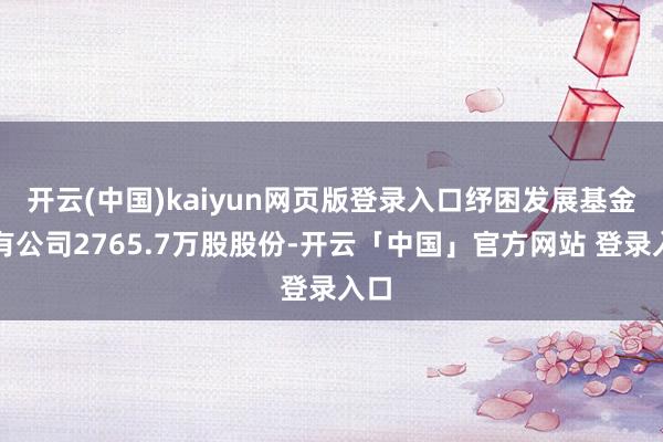 开云(中国)kaiyun网页版登录入口纾困发展基金抓有公司2765.7万股股份-开云「中国」官方网站